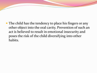  The child has the tendency to place his fingers or any
other object into the oral cavity. Prevention of such an
act is believed to result in emotional insecurity and
poses the risk of the child diversifying into other
habits.
 