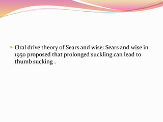  Oral drive theory of Sears and wise: Sears and wise in
1950 proposed that prolonged suckling can lead to
thumb sucking .
 