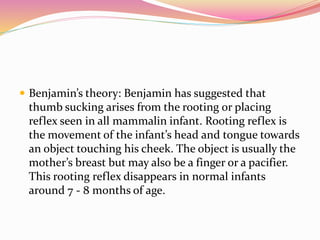  Benjamin’s theory: Benjamin has suggested that
thumb sucking arises from the rooting or placing
reflex seen in all mammalin infant. Rooting reflex is
the movement of the infant’s head and tongue towards
an object touching his cheek. The object is usually the
mother’s breast but may also be a finger or a pacifier.
This rooting reflex disappears in normal infants
around 7 - 8 months of age.
 