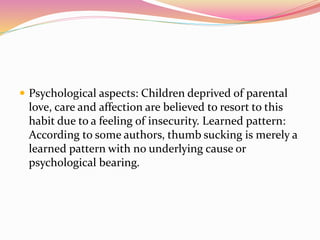  Psychological aspects: Children deprived of parental
love, care and affection are believed to resort to this
habit due to a feeling of insecurity. Learned pattern:
According to some authors, thumb sucking is merely a
learned pattern with no underlying cause or
psychological bearing.
 
