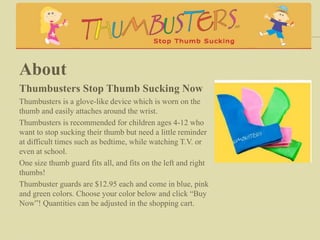 About
Thumbusters Stop Thumb Sucking Now
Thumbusters is a glove-like device which is worn on the
thumb and easily attaches around the wrist.
Thumbusters is recommended for children ages 4-12 who
want to stop sucking their thumb but need a little reminder
at difficult times such as bedtime, while watching T.V. or
even at school.
One size thumb guard fits all, and fits on the left and right
thumbs!
Thumbuster guards are $12.95 each and come in blue, pink
and green colors. Choose your color below and click “Buy
Now”! Quantities can be adjusted in the shopping cart.
 