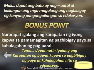 Tama… dapat natin igalang ang
Karapatan ng bawat kapwa sa pagbibigay
ng payo at kahalagahan nito sa
edukasyon.
Nararapat igalang ang karapatan ng iyong
kapwa sa pamamagitan ng pagbibigay payo sa
kahalagahan ng pag-aaral.
 