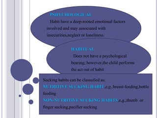 PSHYCHOLOGICAL
Habit have a deep-rooted emotional factors
involved and may associated with
insecurities,neglect or loneliness.
HABITUAL
Does not have a psychological
bearing; however,the child performs
the act out of habit
Sucking habits can be classufied as:
NUTRITIVE SUCKING HABIT,e,g.,breast-feeding,bottle
feeding
NON-NUTRITIVE SUCKING HABITS,e,g.,thumb or
finger sucking,pacifier sucking
 