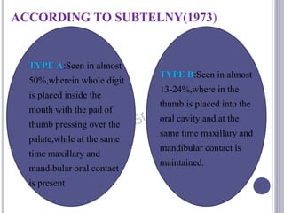 ACCORDING TO SUBTELNY(1973)
TYPE A:Seen in almost
50%,wherein whole digit
is placed inside the
mouth with the pad of
thumb pressing over the
palate,while at the same
time maxillary and
mandibular oral contact
is present
TYPE B:Seen in almost
13-24%,where in the
thumb is placed into the
oral cavity and at the
same time maxillary and
mandibular contact is
maintained.
 