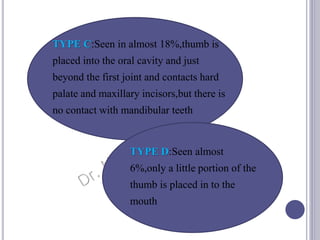 TYPE C:Seen in almost 18%,thumb is
placed into the oral cavity and just
beyond the first joint and contacts hard
palate and maxillary incisors,but there is
no contact with mandibular teeth
TYPE D:Seen almost
6%,only a little portion of the
thumb is placed in to the
mouth
 