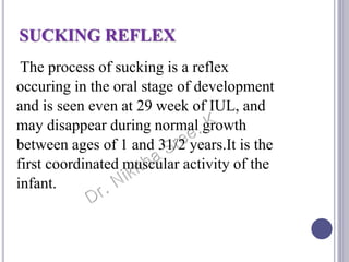 SUCKING REFLEX
The process of sucking is a reflex
occuring in the oral stage of development
and is seen even at 29 week of IUL, and
may disappear during normal growth
between ages of 1 and 31/2 years.It is the
first coordinated muscular activity of the
infant.
 