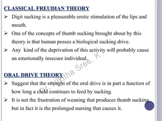 CLASSICAL FREUDIAN THEORY
 Digit sucking is a pleasurable erotic stimulation of the lips and
mouth.
 One of the concepts of thumb sucking brought about by this
theory is that human posses a biological sucking drive.
 Any kind of the deprivation of this activity will probably cause
an emotionally insecure individual.
ORAL DRIVE THEORY
 Suggest that the strenght of the oral drive is in part a function of
how long a child continues to feed by sucking.
 It is not the frustration of weaning that produces thumb sucking
but in fact it is the prolonged nursing that causes it.
 