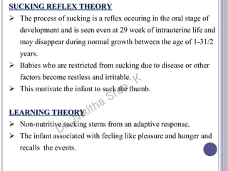 SUCKING REFLEX THEORY
 The process of sucking is a reflex occuring in the oral stage of
development and is seen even at 29 week of intrauterine life and
may disappear during normal growth between the age of 1-31/2
years.
 Babies who are restricted from sucking due to disease or other
factors become restless and irritable.
 This motivate the infant to suck the thumb.
LEARNING THEORY
 Non-nutritive sucking stems from an adaptive response.
 The infant associated with feeling like pleasure and hunger and
recalls the events.
 