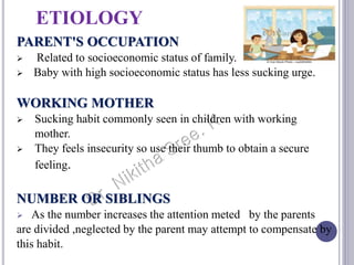 ETIOLOGY
PARENT'S OCCUPATION
 Related to socioeconomic status of family.
 Baby with high socioeconomic status has less sucking urge.
WORKING MOTHER
 Sucking habit commonly seen in children with working
mother.
 They feels insecurity so use their thumb to obtain a secure
feeling.
NUMBER OR SIBLINGS
 As the number increases the attention meted by the parents
are divided ,neglected by the parent may attempt to compensate by
this habit.
 