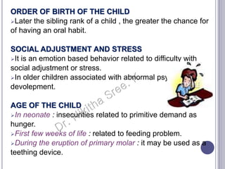 ORDER OF BIRTH OF THE CHILD
Later the sibling rank of a child , the greater the chance for
of having an oral habit.
SOCIAL ADJUSTMENT AND STRESS
It is an emotion based behavior related to difficulty with
social adjustment or stress.
In older children associated with abnormal psychological
devolepment.
AGE OF THE CHILD
In neonate : insecurities related to primitive demand as
hunger.
First few weeks of life : related to feeding problem.
During the eruption of primary molar : it may be used as a
teething device.
 
