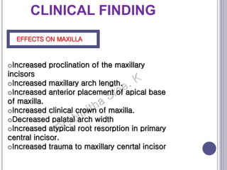 CLINICAL FINDING
EFFECTS ON MAXILLA
oIncreased proclination of the maxillary
incisors
oIncreased maxillary arch length.
oIncreased anterior placement of apical base
of maxilla.
oIncreased clinical crown of maxilla.
oDecreased palatal arch width
oIncreased atypical root resorption in primary
central incisor.
oIncreased trauma to maxillary cenrtal incisor
 