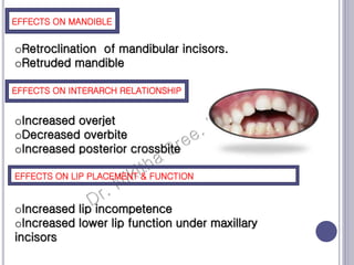 EFFEC
TS ON
MANDI
BLE
EFFECTS ON MANDIBLE
EFFECTS ON INTERARCH RELATIONSHIP
EFFECTS ON LIP PLACEMENT & FUNCTION
oRetroclination of mandibular incisors.
oRetruded mandible
oIncreased overjet
oDecreased overbite
oIncreased posterior crossbite
oIncreased lip incompetence
oIncreased lower lip function under maxillary
incisors
 