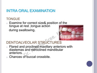 INTRA ORAL EXAMINATION
TONGUE
o Examine for correct size& position of the
tongue at rest ,tongue action
during swallowing.
DENTOALVEOLAR STRUCTURES
o Flared and proclined maxillary anteriors with
diastemas and retroclined mandibular
anteriors.
o Chances of buccal crossbite.
 