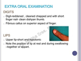 EXTRA ORAL EXAMINATION
DIGITS
o Digit-reddened , cleaned chapped and with short
finger nail- clean dishpan thumb.
o Fibrous callus on superior aspect of finger.
LIPS
o Upper lip-short and hypotonic
o Note the position of lip at rest and during swallowing
–together or appart.
 