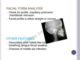 FACIAL FORM ANALYSIS
o Check for profile ,maxillary protrusion
,mandibular retrusion.
o Facial profile is either straight or convex.
OTHER FEATURES
o Associated other habits like mouth
breathing ,tongue thrust swallow.
o Chances of middle ear infection.
 