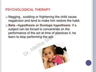 PSYCHOLOGICAL THERAPY
 Nagging , scolding or frightening the child cause
negativism and tend to make him restore the habit.
 Beta –hypothesis or Dunlops hypothesis: if a
subject can be forced to concentrate on the
performance of the act at time of practices it ,he
learn to stop performing the act.
 