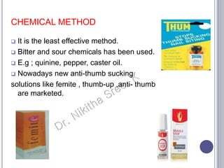 CHEMICAL METHOD
 It is the least effective method.
 Bitter and sour chemicals has been used.
 E.g ; quinine, pepper, caster oil.
 Nowadays new anti-thumb sucking
solutions like femite , thumb-up ,anti- thumb
are marketed.
 