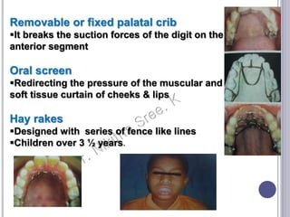 Removable or fixed palatal crib
It breaks the suction forces of the digit on the
anterior segment
Oral screen
Redirecting the pressure of the muscular and
soft tissue curtain of cheeks & lips
Hay rakes
Designed with series of fence like lines
Children over 3 ½ years.
 