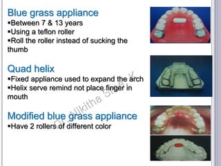 Blue grass appliance
Between 7 & 13 years
Using a teflon roller
Roll the roller instead of sucking the
thumb
Quad helix
Fixed appliance used to expand the arch
Helix serve remind not place finger in
mouth
Modified blue grass appliance
Have 2 rollers of different color
 