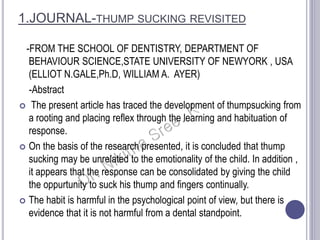 1.JOURNAL-THUMP SUCKING REVISITED
-FROM THE SCHOOL OF DENTISTRY, DEPARTMENT OF
BEHAVIOUR SCIENCE,STATE UNIVERSITY OF NEWYORK , USA
(ELLIOT N.GALE,Ph.D, WILLIAM A. AYER)
-Abstract
 The present article has traced the development of thumpsucking from
a rooting and placing reflex through the learning and habituation of
response.
 On the basis of the research presented, it is concluded that thump
sucking may be unrelated to the emotionality of the child. In addition ,
it appears that the response can be consolidated by giving the child
the oppurtunity to suck his thump and fingers continually.
 The habit is harmful in the psychological point of view, but there is
evidence that it is not harmful from a dental standpoint.
 