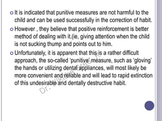  It is indicated that punitive measures are not harmful to the
child and can be used successfully in the correction of habit.
 However , they believe that positive reinforcement is better
method of dealing with it.(ie, giving attention when the child
is not sucking thump and points out to him.
 Unfortunately, it is apparent that this is a rather difficult
approach, the so-called ‘punitive’ measure, such as ‘gloving’
the hands or utilizing dental appliances, will most likely be
more convenient and reliable and will lead to rapid extinction
of this undesirable and dentally destructive habit.
 