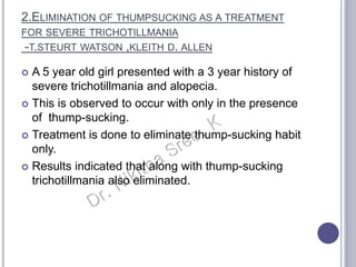  A 5 year old girl presented with a 3 year history of
severe trichotillmania and alopecia.
 This is observed to occur with only in the presence
of thump-sucking.
 Treatment is done to eliminate thump-sucking habit
only.
 Results indicated that along with thump-sucking
trichotillmania also eliminated.
2.ELIMINATION OF THUMPSUCKING AS A TREATMENT
FOR SEVERE TRICHOTILLMANIA
-T.STEURT WATSON ,KLEITH D. ALLEN
 