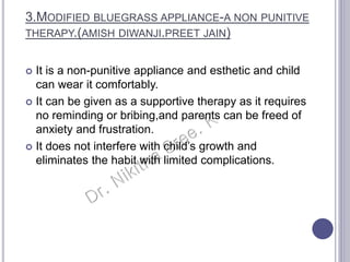 3.MODIFIED BLUEGRASS APPLIANCE-A NON PUNITIVE
THERAPY.(AMISH DIWANJI.PREET JAIN)
 It is a non-punitive appliance and esthetic and child
can wear it comfortably.
 It can be given as a supportive therapy as it requires
no reminding or bribing,and parents can be freed of
anxiety and frustration.
 It does not interfere with child’s growth and
eliminates the habit with limited complications.
 