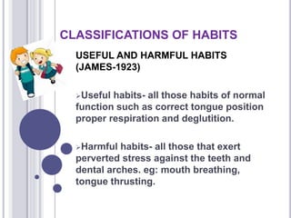 CLASSIFICATIONS OF HABITS
USEFUL AND HARMFUL HABITS
(JAMES-1923)
Useful habits- all those habits of normal
function such as correct tongue position
proper respiration and deglutition.
Harmful habits- all those that exert
perverted stress against the teeth and
dental arches. eg: mouth breathing,
tongue thrusting.
 