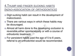 4.THUMP AND FINGER SUCKING HABITS
(NZAO-ASSOCIATION OF ORTHODONTICS)
 Digit sucking habit can result in the development of
malocclusion.
 There are various ways in which these habits may
be dicouraged.
 Almost all harm done to the developing occlusion is
reversible,either spontaneously or with a course of
orthodontic treatment.
 For persistent habits past the age of 5 to 6 years,
referral to an orthodontist would be recommended.
 