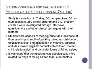 5.THUMP-SUCKING AND FALLING ASLEEP
(MUALLA OZTURK AND ORHAN M. OZTURK)
 Study is carried out in Turkey, 50 thumpsuckers, 50 non
thumpsuckers, 250 school children and 312 ‘problem’
children were investigated through interviews,
questionnaire and other clinical techniques with their
mothers.
 Studies were aspects of feeding, onset and incidence of
thumpsucking,strength of sucking drive, sex distribution,
educational level and occupation of mothers, parental
attitudes toward physical contact with children, mother
child relationships, and particular forms of falling asleep.
 It was found that thumsucking was aetiologically more
related to ways of falling asleep than other factors.
 