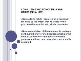 COMPULSIVE AND NON-COMPULSIVE
HABITS (FINN- 1987)
Compulsive habits- acquired as a fixation in
the child to the extent that he treats to the
practice whenever his security is threatened.
Non- compulsive- children appear to undergo
continuing behavior modification,which permit
them to release certain undesirable habit
patterns and form new ones which are socially
accepted.
 