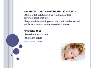 MEANINGFUL AND EMPTY HABITS (KLEIN-1971)
Meaningful habit- habit with a deep rooted
psychological problem,
Empty habit- meaningless habit that can be treated
easily by a dentist using reminder therapy.
KINGSLEY-1958
Functional oral habits
Muscular habits
Combined ones
 