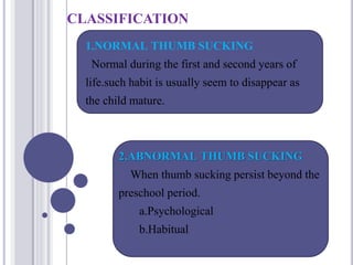 CLASSIFICATION
1.NORMAL THUMB SUCKING
Normal during the first and second years of
life.such habit is usually seem to disappear as
the child mature.
2.ABNORMAL THUMB SUCKING
When thumb sucking persist beyond the
preschool period.
a.Psychological
b.Habitual
 