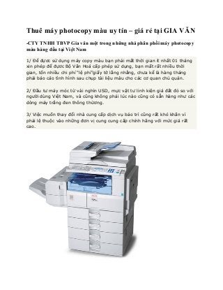 Thuê máy photocopy màu uy tín – giá rẻ tại GIA VĂN
-CTY TNHH TBVP Gia văn một trong những nhà phân phối máy photocopy
màu hàng đầu tại Việt Nam
1/ Để đựơc sử dụng máy copy màu bạn phải mất thời gian ít nhất 01 tháng
xin phép để đựơc Bộ Văn Hoá cấp phép sử dụng, bạn mất rất nhiều thời
gian, tốn nhiều chi phí "lệ phí"giấy tờ lằng nhằng, chưa kể là hàng tháng
phải báo cáo tình hình sau chụp tài liệu màu cho các cơ quan chủ quản.
2/ Đầu tư máy móc từ vài nghìn USD, mực vật tư linh kiện giá đắt đỏ so với
người dùng Việt Nam, và cũng không phải lúc nào cũng có sẵn hàng như các
dòng máy trắng đen thông thừơng.
3/ Việc muốn thay đổi nhà cung cấp dịch vụ bảo trì cũng rất khó khăn vì
phải lệ thuộc vào những đơn vị cung cung cấp chính hãng với mức giá rất
cao.

 