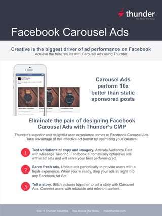 Ad crea(ve is the strongest driver of performance on Facebook but Facebook's
exis(ng tools are cumbersome.
©2016 Thunder Industries | Rise Above The Noise. | makethunder.com
Facebook Carousel Ads
1
Creative is the biggest driver of ad performance on Facebook
Achieve the best results with Carousel Ads using Thunder
Test variations of copy and imagery. Activate Audience Data
with Message Tailoring. Facebook automatically optimizes ads
within ad sets and will serve your best performing ad.
Serve fresh ads. Update ads periodically to provide users with a
fresh experience. When you’re ready, drop your ads straight into
any Facebook Ad Set.
Tell a story. Stitch pictures together to tell a story with Carousel
Ads. Connect users with relatable and relevant content.
2
3
Carousel Ads
perform 10x
better than static
sponsored posts
Eliminate the pain of designing Facebook
Carousel Ads with Thunder’s CMP
Thunder’s superior and delightful user experience comes to Facebook Carousel Ads.
Take advantage of this effective ad format by optimizing your creative: