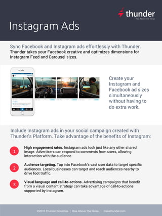 Ad	crea(ve	is	the	strongest		driver	of	performance	on	Facebook	but	Facebook's	
exis(ng	tools	are	cumbersome.	
Instagram Ads
Sync Facebook and Instagram ads effortlessly with Thunder.
Thunder takes your Facebook creative and optimizes dimensions for
Instagram Feed and Carousel sizes.
2
Create your
Instagram and
Facebook ad sizes
simultaneously
without having to
do extra work.
1
3
Include Instagram ads in your social campaign created with
Thunder's Platform. Take advantage of the benefits of Instagram:
High engagement rates. Instagram ads look just like any other shared
image. Advertisers can respond to comments from users, allowing
interaction with the audience.
Audience targeting. Tap into Facebook’s vast user data to target specific
audiences. Local businesses can target and reach audiences nearby to
drive foot traffic.
Visual language and call-to-actions. Advertising campaigns that benefit
from a visual content strategy can take advantage of call-to-actions
supported by Instagram.
2

©2016 Thunder Industries | Rise Above The Noise. | makethunder.com

 
