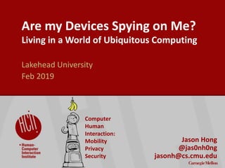 ©2017CarnegieMellonUniversity:1
Are my Devices Spying on Me?
Living in a World of Ubiquitous Computing
Lakehead University
Feb 2019
Jason Hong
@jas0nh0ng
jasonh@cs.cmu.edu
Computer
Human
Interaction:
Mobility
Privacy
Security
 