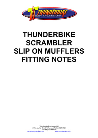 THUNDERBIKE
   SCRAMBLER
SLIP ON MUFFLERS
  FITTING NOTES




                   Thunderbike Engineering Ltd
          2/46A Muritai Street, Tahunanui, Nelson 7011, NZ
                       Tel: +64 (0)3 548 5787
   parts@thunderbike.co.nz                  www.thunderbike.co.nz
 