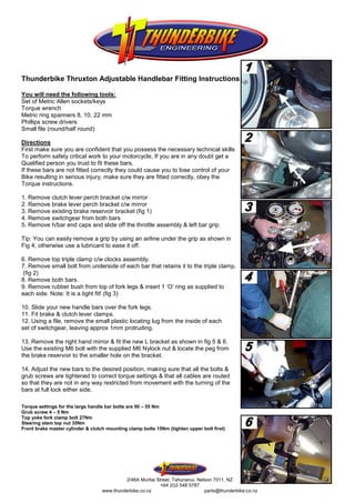 Thunderbike Thruxton Adjustable Handlebar Fitting Instructions

You will need the following tools:
Set of Metric Allen sockets/keys
Torque wrench
Metric ring spanners 8, 10, 22 mm
Phillips screw drivers
Small file (round/half round)

Directions
First make sure you are confident that you possess the necessary technical skills
To perform safety critical work to your motorcycle, If you are in any doubt get a
Qualified person you trust to fit these bars,
If these bars are not fitted correctly they could cause you to lose control of your
Bike resulting in serious injury, make sure they are fitted correctly, obey the
Torque instructions.

1. Remove clutch lever perch bracket c/w mirror
2. Remove brake lever perch bracket c/w mirror
3. Remove existing brake reservoir bracket (fig 1)
4. Remove switchgear from both bars
5. Remove h/bar end caps and slide off the throttle assembly & left bar grip.

Tip: You can easily remove a grip by using an airline under the grip as shown in
Fig 4, otherwise use a lubricant to ease it off.

6. Remove top triple clamp c/w clocks assembly.
7. Remove small bolt from underside of each bar that retains it to the triple clamp.
(fig 2)
8. Remove both bars.
9. Remove rubber bush from top of fork legs & insert 1 ‘O’ ring as supplied to
each side. Note: It is a tight fit! (fig 3)

10. Slide your new handle bars over the fork legs.
11. Fit brake & clutch lever clamps.
12. Using a file, remove the small plastic locating lug from the inside of each
set of switchgear, leaving approx 1mm protruding.

13. Remove the right hand mirror & fit the new L bracket as shown in fig 5 & 6.
Use the existing M6 bolt with the supplied M6 Nylock nut & locate the peg from
the brake reservoir to the smaller hole on the bracket.

14. Adjust the new bars to the desired position, making sure that all the bolts &
grub screws are tightened to correct torque settings & that all cables are routed
so that they are not in any way restricted from movement with the turning of the
bars at full lock either side.

Torque settings for the large handle bar bolts are 50 – 55 Nm
Grub screw 4 – 5 Nm
Top yoke fork clamp bolt 27Nm
Steering stem top nut 35Nm
Front brake master cylinder & clutch mounting clamp bolts 15Nm (tighten upper bolt first)




                                            2/46A Muritai Street, Tahunanui, Nelson 7011, NZ
                                                            +64 (0)3 548 5787
                                   www.thunderbike.co.nz                        parts@thunderbike.co.nz
 