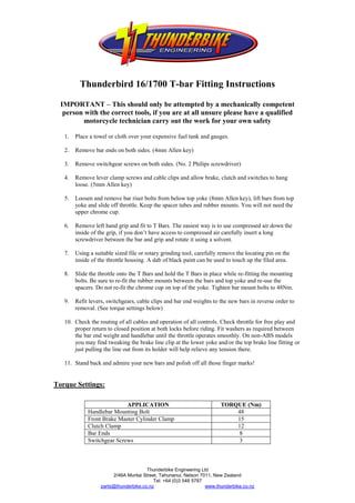 Thunderbird 16/1700 T-bar Fitting Instructions

  IMPORTANT – This should only be attempted by a mechanically competent
   person with the correct tools, if you are at all unsure please have a qualified
         motorcycle technician carry out the work for your own safety

   1.   Place a towel or cloth over your expensive fuel tank and gauges.

   2.   Remove bar ends on both sides. (4mm Allen key)

   3.   Remove switchgear screws on both sides. (No. 2 Philips screwdriver)

   4.   Remove lever clamp screws and cable clips and allow brake, clutch and switches to hang
        loose. (5mm Allen key)

   5.   Loosen and remove bar riser bolts from below top yoke (8mm Allen key), lift bars from top
        yoke and slide off throttle. Keep the spacer tubes and rubber mounts. You will not need the
        upper chrome cup.

   6.   Remove left hand grip and fit to T Bars. The easiest way is to use compressed air down the
        inside of the grip, if you don’t have access to compressed air carefully insert a long
        screwdriver between the bar and grip and rotate it using a solvent.

   7.   Using a suitable sized file or rotary grinding tool, carefully remove the locating pin on the
        inside of the throttle housing. A dab of black paint can be used to touch up the filed area.

   8.   Slide the throttle onto the T Bars and hold the T Bars in place while re-fitting the mounting
        bolts. Be sure to re-fit the rubber mounts between the bars and top yoke and re-use the
        spacers. Do not re-fit the chrome cup on top of the yoke. Tighten bar mount bolts to 48Nm.

   9.   Refit levers, switchgears, cable clips and bar end weights to the new bars in reverse order to
        removal. (See torque settings below)

   10. Check the routing of all cables and operation of all controls. Check throttle for free play and
       proper return to closed position at both locks before riding. Fit washers as required between
       the bar end weight and handlebar until the throttle operates smoothly. On non-ABS models
       you may find tweaking the brake line clip at the lower yoke and/or the top brake line fitting or
       just pulling the line out from its holder will help relieve any tension there.

   11. Stand back and admire your new bars and polish off all those finger marks!


Torque Settings:

                            APPLICATION                                 TORQUE (Nm)
             Handlebar Mounting Bolt                                        48
             Front Brake Master Cylinder Clamp                              15
             Clutch Clamp                                                   12
             Bar Ends                                                       8
             Switchgear Screws                                              3



                                       Thunderbike Engineering Ltd
                        2/46A Muritai Street, Tahunanui, Nelson 7011, New Zealand
                                           Tel: +64 (0)3 548 5787
                   parts@thunderbike.co.nz                        www.thunderbike.co.nz
 