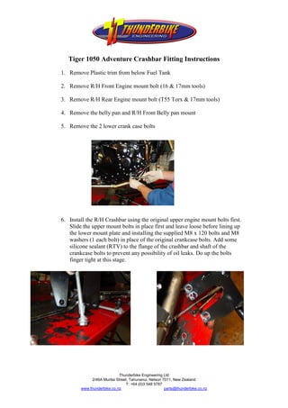 Tiger 1050 Adventure Crashbar Fitting Instructions
1. Remove Plastic trim from below Fuel Tank

2. Remove R/H Front Engine mount bolt (16 & 17mm tools)

3. Remove R/H Rear Engine mount bolt (T55 Torx & 17mm tools)

4. Remove the belly pan and R/H Front Belly pan mount

5. Remove the 2 lower crank case bolts




6. Install the R/H Crashbar using the original upper engine mount bolts first.
   Slide the upper mount bolts in place first and leave loose before lining up
   the lower mount plate and installing the supplied M8 x 120 bolts and M8
   washers (1 each bolt) in place of the original crankcase bolts. Add some
   silicone sealant (RTV) to the flange of the crashbar and shaft of the
   crankcase bolts to prevent any possibility of oil leaks. Do up the bolts
   finger tight at this stage.




                            Thunderbike Engineering Ltd
             2/46A Muritai Street, Tahunanui, Nelson 7011, New Zealand
                                T: +64 (0)3 548 5787
        www.thunderbike.co.nz                         parts@thunderbike.co.nz
 