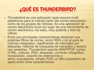 ¿QUÉ ES THUNDERBIRD?
   Thunderbird es una aplicación open-source multi-
    plataforma para el manejo tanto del correo electrónico
    como de los grupos de noticias. Es una aplicación de
    correo electrónico local (en lugar de una herramienta de
    correo electrónico vía web), muy potente y fácil de
    utilizar.
   Entre sus principales características destacan sus
    potentes filtros de correo, lector RSS y de grupos de
    noticias integrados, clasificación de mensajes por
    etiquetas, historial de búsqueda de mensajes y lectura
    con pestañas. Thunderbird soporta IMAP/POP, correo
    HTML, noticias, RSS, etiquetas, corrector ortográfico
    incorporado, soporte de extensiones y
    skins, buscadores, cifrado PGP, un filtro bayesiano de
    spam entre otras características
 