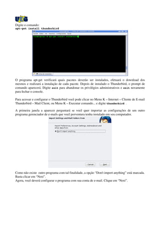 Digite o comando:
apt­get install thunderbird
O programa apt­get verificará quais pacotes  deverão ser instalados, efetuará o download dos 
mesmos e realizará a instalação de cada pacote. Depois de instalado o Thunderbird, o prompt de 
comando aparecerá. Digite exit para abandonar os privilégios administrativos e exit novamente 
para fechar o console.
Para acessar e configurar o Thunderbird você pode clicar no Menu K – Internet – Cliente de E­mail 
Thunderbird – Mail Client, ou Menu K – Executar comando... e digite thunderbird . 
A primeira janela a aparecer perguntará se você quer importar as configurações de um outro 
programa gerenciador de e­mails que você porventura tenha instalado em seu computador. 
Como não existe  outro programa com tal finalidade, a opção “Don't import anything” está marcada. 
Basta clicar em “Next”.
Agora, você deverá configurar o programa com sua conta de e­mail. Clique em “Next”.
 