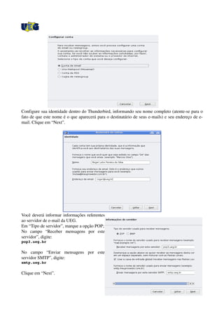 Configure sua identidade dentro do Thunderbird, informando seu nome completo (atente­se para o 
fato de que este nome é o que aparecerá para o destinatário de seus e­mails) e seu endereço de e­
mail. Clique em “Next”.
Você deverá informar informações referentes 
ao servidor de e­mail da UEG. 
Em “Tipo de servidor”, marque a opção POP;
No   campo   “Receber   mensagens   por   este 
servidor”, digite: 
pop3.ueg.br
No   campo   “Enviar   mensagens   por   este 
servidor SMTP”, digite: 
smtp.ueg.br
Clique em “Next”.
 