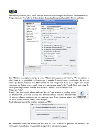 Do lado esquerdo da janela, você verá que aparecem algumas opções referentes à sua conta criada. 
Clique na opção “Servidor”e do lado direito da janela algumas configurações devem ser feitas.
Em “Receber Mensagens”, marque a opção “Manter mensagens no servidor” e “Por no máximo x 
dias”, onde x é a quantidade de dias em que o servidor de e­mail manterá um backup dos seus e­
mails que foram baixados pelo Thunderbird em seu computador. Caso estas opções não sejam 
marcadas, ao baixar seus e­mails para seu computador através do Thunderbird, sua caixa de 
mensagens hospedada no servidor de e­mails da UEG terá os e­mails deletados.
Clique em “OK”.
Para receber seus e­mails, clique no botão “Receber” que aparece na janela principal 
do Thunderbird. Caso você cadastre mais de uma conta de e­mail no Thunderbird e 
só queira receber as mensagem que chegaram para uma delas, clique na seta ao lado 
do botão receber e clique sobre a conta desejada.
Será solicitada suas senha. Digite­a e clique em “OK”.
O Thunderbird conectará ao servidor de e­mail da UEG e iniciará o processo de download das 
mensagens. Aguarde este procedimento e depois é só ler suas mensagens.
 