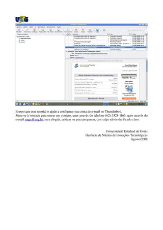 Espero que este tutorial o ajude a configurar sua conta de e­mail no Thunderbird. 
Sinta­se à vontade para entrar em contato, quer através do telefone (62) 3328­1163, quer através do 
e­mail roger@ueg.br, para elogiar, criticar ou para perguntar, caso algo não tenha ficado claro.
Universidade Estadual de Goiás
Gerência de Núcleo de Inovações Tecnológicas
Agosto/2008
 