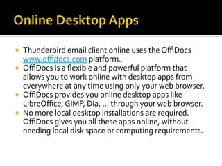 ¡  Thunderbird	email	client	online	uses	the	OﬃDocs	
www.oﬃdocs.com	platform.	
¡  OﬃDocs	is	a	ﬂexible	and	powerful	platform	that	
allows	you	to	work	online	with	desktop	apps	from	
everywhere	at	any	time	using	only	your	web	browser.		
¡  OﬃDocs	provides	you	online	desktop	apps	like	
LibreOﬃce,	GIMP,	Dia,	...	through	your	web	browser.		
¡  No	more	local	desktop	installations	are	required.	
OﬃDocs	gives	you	all	these	apps	online,	without	
needing	local	disk	space	or	computing	requirements.	
 