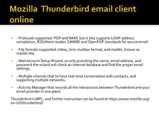 ¡  -	Protocols	supported:	POP	and	IMAP,	but	it	also	supports	LDAP	address	
completion,	RSS/Atom	reader,	S/MIME	and	OpenPGP	standards	for	secure	email.	
¡  -	File	formats	supported:	mbox,	Unix	mailbox	format;	and	maildir,	known	as	
maildir-lite.	
¡  -	Mail	Account	Setup	Wizard,	so	only	providing	the	name,	email	address,	and	
password	the	wizard	will	check	an	internal	database	and	ﬁnd	the	proper	email	
settings.	
¡  -	Multiple-channel	chat	to	have	real-time	conversation	with	contacts,	and	
supporting	multiple	networks.	
¡  -	Activity	Manager	that	records	all	the	interactions	between	Thunderbird	and	your	
email	provider	in	one	place.	
Thunderbird	is	MPL,	and	further	instruction	can	be	found	at	https://www.mozilla.org/
en-US/thunderbird/	
 