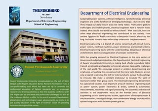Thunderbird
Vol I, Issue I
Newsletter
Department of Electrical Engineering
School of Engineering
Swami Vivekananda University conceptualized on the soil of West
Bengal under Regent Education &amp; Research Foundation Trust, a
non-profit-making trust which has been set up to promote the
professional education of highest standards and to encourage
research and training activities so that the students, conferred with
the degree can not only meet the professional challenges but also all
the challenges life has to offer. In this era of economic liberalization,
globalization and technological super advancements our motto is to
put quality education in the light of Swamiji’s vision of spreading
education throughout the society.
Sustainable power systems, artificial intelligence, nanotechnology -electrical
engineers are at the forefront of emerging technology. But not only that.
They impact our daily lives in ways we rarely notice. From power grids to
traffic lights and mobile phones, electrical engineers have a hand in those.
Indeed, what would the world be without them? With that said, here are
other ways electrical engineering has contributed to our society. From
ancient Egyptians to Arabic naturalists to Benjamin Franklin, electricity had
long fascinated humans even before they understood the phenomenon.
Electrical engineering is a branch of science concerned with circuit theory,
power system, electrical machines, power electronics, and control systems.
Electrical Engineering deals with the understanding, designing of electrical
and electronic devices and application of concepts to electricity.
With the growing demand for Electrical Engineers in the core sectors of
Government and private industries, the Department of Electrical Engineering
of Swami Vivekananda University is making best efforts to produce highly
trained, employable and capable technocrats who can take up the challenges
of the real world. We encourage project or problem-based learning and
emphasize on teaching the concept and not the mere facts. Students are not
only prepared to develop the skill for tests but also to pursue the knowledge
to innovate. We make a constant endeavour to inculcate the spirit of
teamwork rather than group work. The Electrical Engineering Department
has specialized faculties in all important areas of Electrical Engineering such
as power system, power electronics & drives, control & automation,
measurements, machines and signal processing. The academic and research
activities in the department focus on the frontier areas of Electrical
Engineering such as power quality studies, applications of microprocessors &
microcontrollers, smart grid design, non-conventional energy sources and its
system integration with the main power grid etc.
Department of Electrical Engineering
 