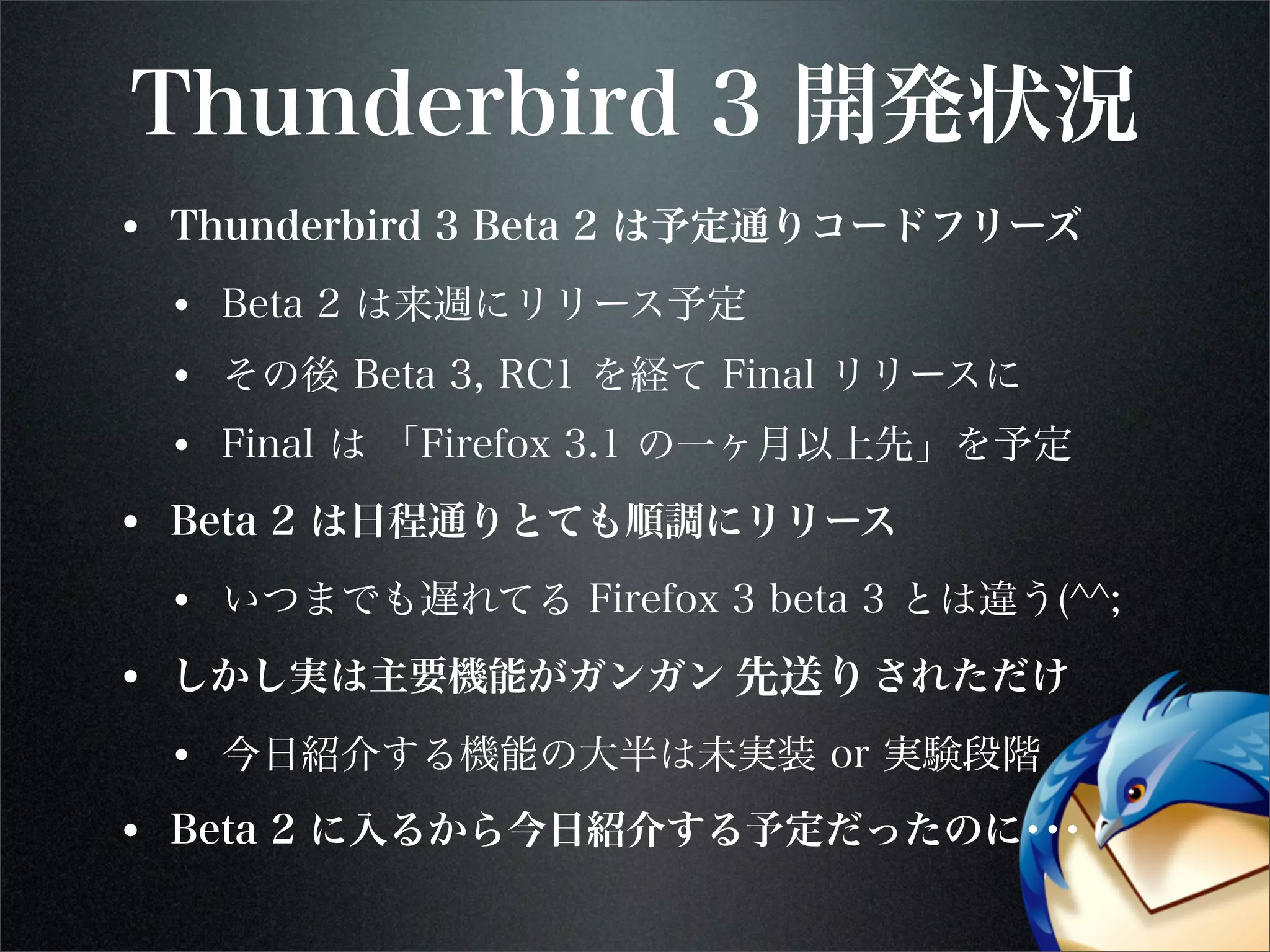 Thunderbird 3 開発状況
• Thunderbird 3 Beta 2 は予定通りコードフリーズ
• Beta 2 は来週にリリース予定
• その後 Beta 3, RC1 を経て Final リリースに
• Final は 「Firefox 3.1 の一ヶ月以上先」を予定
• Beta 2 は日程通りとても順調にリリース
• いつまでも遅れてる Firefox 3 beta 3 とは違う(^^;
• しかし実は主要機能がガンガン 先取り されただけ
• 今日紹介する機能の大半は未実装 or 実験段階
• Beta 2 に入るから今日紹介する予定だったのに･･･
先送り
 